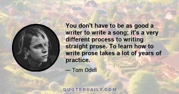 You don't have to be as good a writer to write a song; it's a very different process to writing straight prose. To learn how to write prose takes a lot of years of practice.