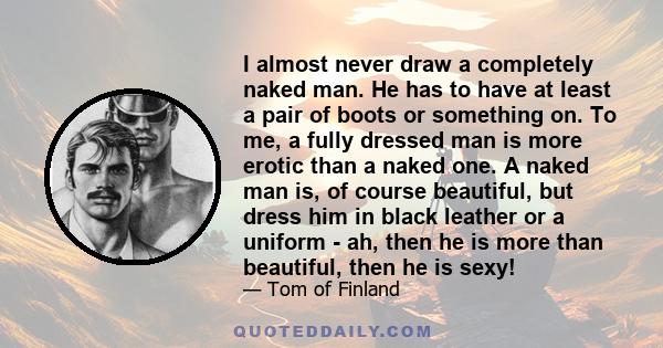 I almost never draw a completely naked man. He has to have at least a pair of boots or something on. To me, a fully dressed man is more erotic than a naked one. A naked man is, of course beautiful, but dress him in