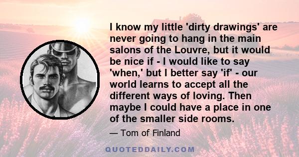 I know my little 'dirty drawings' are never going to hang in the main salons of the Louvre, but it would be nice if - I would like to say 'when,' but I better say 'if' - our world learns to accept all the different ways 