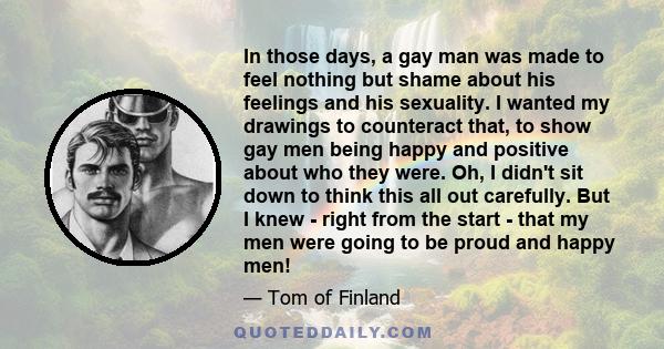 In those days, a gay man was made to feel nothing but shame about his feelings and his sexuality. I wanted my drawings to counteract that, to show gay men being happy and positive about who they were. Oh, I didn't sit