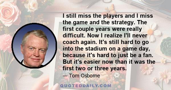 I still miss the players and I miss the game and the strategy. The first couple years were really difficult. Now I realize I'll never coach again. It's still hard to go into the stadium on a game day, because it's hard