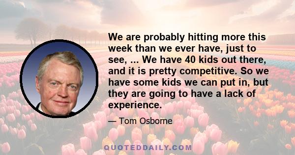 We are probably hitting more this week than we ever have, just to see, ... We have 40 kids out there, and it is pretty competitive. So we have some kids we can put in, but they are going to have a lack of experience.