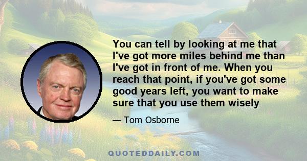 You can tell by looking at me that I've got more miles behind me than I've got in front of me. When you reach that point, if you've got some good years left, you want to make sure that you use them wisely