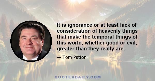 It is ignorance or at least lack of consideration of heavenly things that make the temporal things of this world, whether good or evil, greater than they really are.