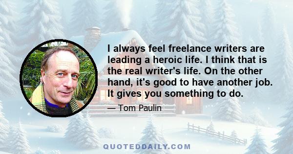 I always feel freelance writers are leading a heroic life. I think that is the real writer's life. On the other hand, it's good to have another job. It gives you something to do.