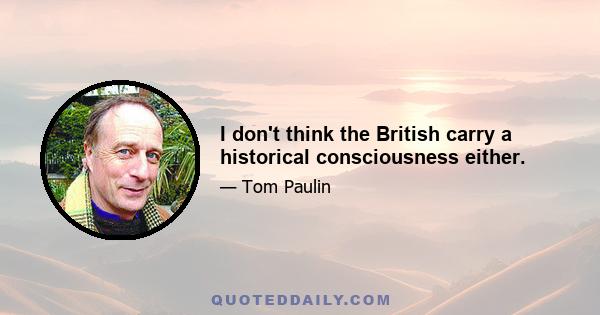 I don't think the British carry a historical consciousness either.