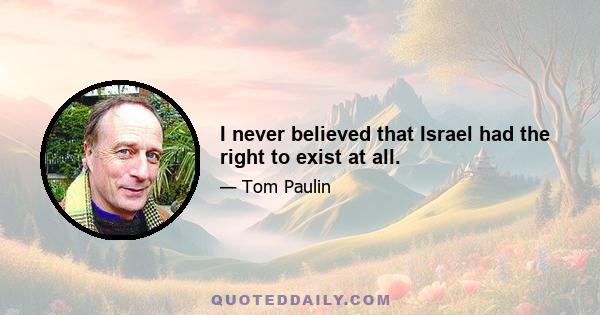 I never believed that Israel had the right to exist at all.