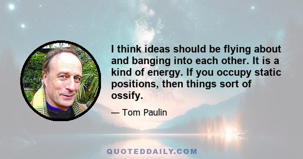 I think ideas should be flying about and banging into each other. It is a kind of energy. If you occupy static positions, then things sort of ossify.