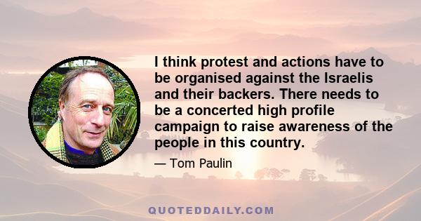 I think protest and actions have to be organised against the Israelis and their backers. There needs to be a concerted high profile campaign to raise awareness of the people in this country.