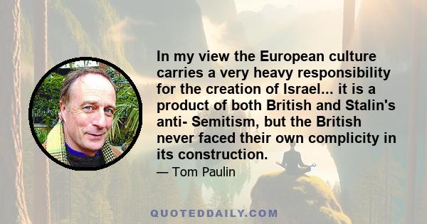 In my view the European culture carries a very heavy responsibility for the creation of Israel... it is a product of both British and Stalin's anti- Semitism, but the British never faced their own complicity in its