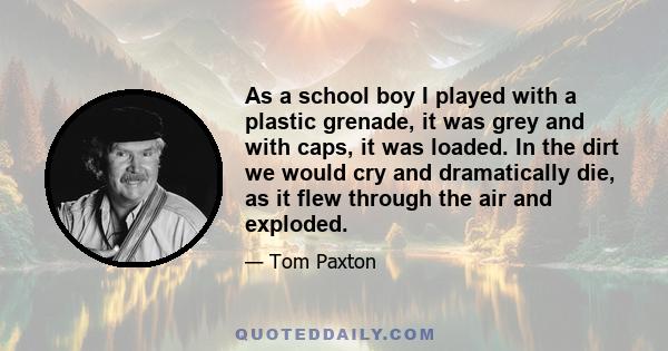 As a school boy I played with a plastic grenade, it was grey and with caps, it was loaded. In the dirt we would cry and dramatically die, as it flew through the air and exploded.