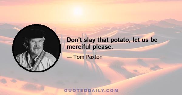 Don't slay that potato, let us be merciful please.