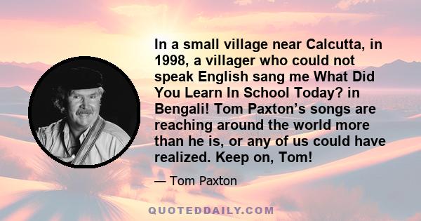 In a small village near Calcutta, in 1998, a villager who could not speak English sang me What Did You Learn In School Today? in Bengali! Tom Paxton’s songs are reaching around the world more than he is, or any of us