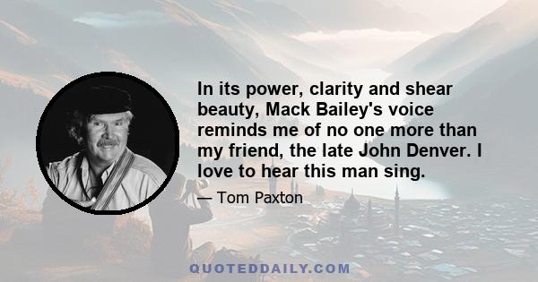 In its power, clarity and shear beauty, Mack Bailey's voice reminds me of no one more than my friend, the late John Denver. I love to hear this man sing.