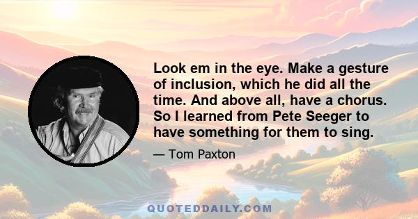 Look em in the eye. Make a gesture of inclusion, which he did all the time. And above all, have a chorus. So I learned from Pete Seeger to have something for them to sing.