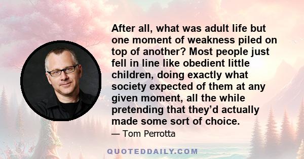 After all, what was adult life but one moment of weakness piled on top of another? Most people just fell in line like obedient little children, doing exactly what society expected of them at any given moment, all the