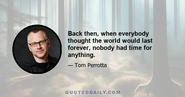 Back then, when everybody thought the world would last forever, nobody had time for anything.