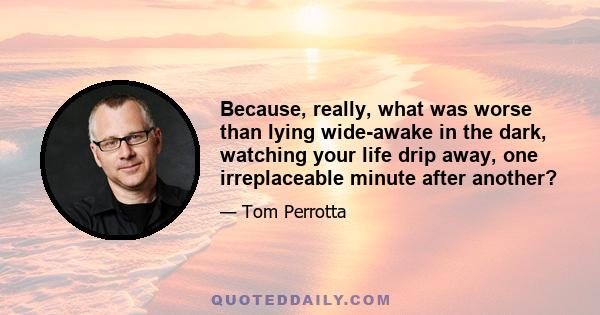 Because, really, what was worse than lying wide-awake in the dark, watching your life drip away, one irreplaceable minute after another?