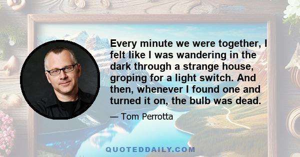 Every minute we were together, I felt like I was wandering in the dark through a strange house, groping for a light switch. And then, whenever I found one and turned it on, the bulb was dead.