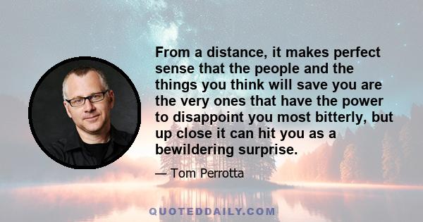 From a distance, it makes perfect sense that the people and the things you think will save you are the very ones that have the power to disappoint you most bitterly, but up close it can hit you as a bewildering surprise.