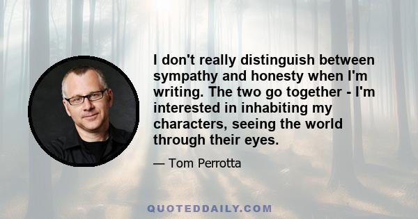 I don't really distinguish between sympathy and honesty when I'm writing. The two go together - I'm interested in inhabiting my characters, seeing the world through their eyes.