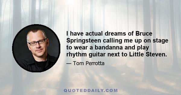 I have actual dreams of Bruce Springsteen calling me up on stage to wear a bandanna and play rhythm guitar next to Little Steven.
