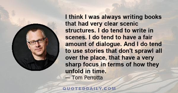 I think I was always writing books that had very clear scenic structures. I do tend to write in scenes. I do tend to have a fair amount of dialogue. And I do tend to use stories that don't sprawl all over the place,