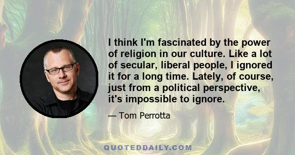 I think I'm fascinated by the power of religion in our culture. Like a lot of secular, liberal people, I ignored it for a long time. Lately, of course, just from a political perspective, it's impossible to ignore.