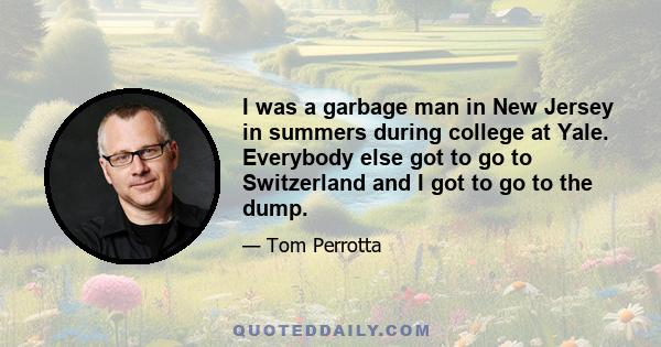 I was a garbage man in New Jersey in summers during college at Yale. Everybody else got to go to Switzerland and I got to go to the dump.