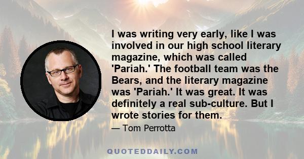 I was writing very early, like I was involved in our high school literary magazine, which was called 'Pariah.' The football team was the Bears, and the literary magazine was 'Pariah.' It was great. It was definitely a