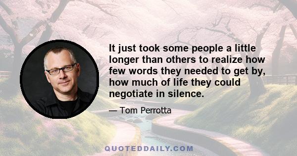 It just took some people a little longer than others to realize how few words they needed to get by, how much of life they could negotiate in silence.