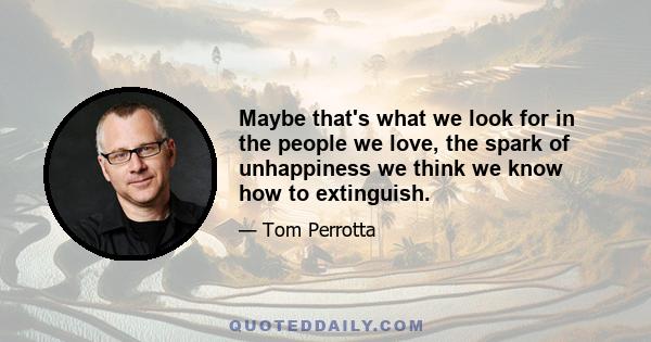 Maybe that's what we look for in the people we love, the spark of unhappiness we think we know how to extinguish.