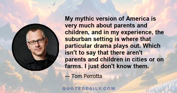 My mythic version of America is very much about parents and children, and in my experience, the suburban setting is where that particular drama plays out. Which isn't to say that there aren't parents and children in