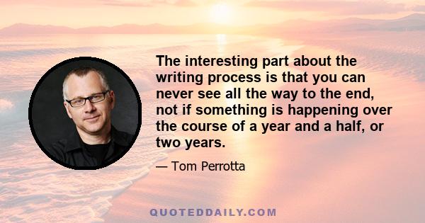 The interesting part about the writing process is that you can never see all the way to the end, not if something is happening over the course of a year and a half, or two years.