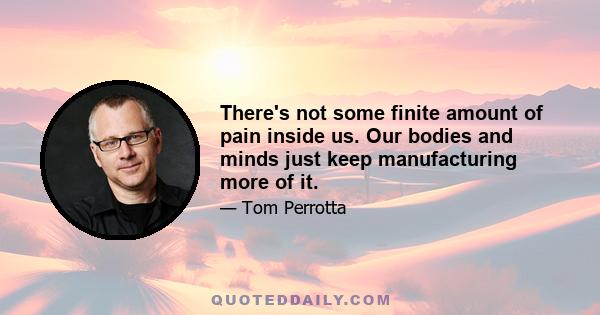 There's not some finite amount of pain inside us. Our bodies and minds just keep manufacturing more of it.