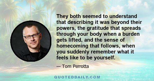 They both seemed to understand that describing it was beyond their powers, the gratitude that spreads through your body when a burden gets lifted, and the sense of homecoming that follows, when you suddenly remember