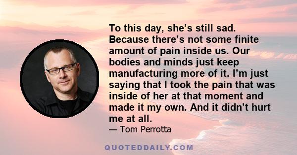 To this day, she’s still sad. Because there’s not some finite amount of pain inside us. Our bodies and minds just keep manufacturing more of it. I’m just saying that I took the pain that was inside of her at that moment 