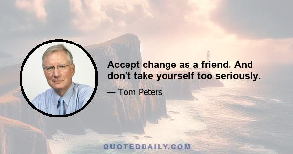 Accept change as a friend. And don't take yourself too seriously.