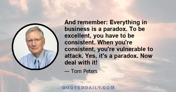 And remember: Everything in business is a paradox. To be excellent, you have to be consistent. When you're consistent, you're vulnerable to attack. Yes, it's a paradox. Now deal with it!