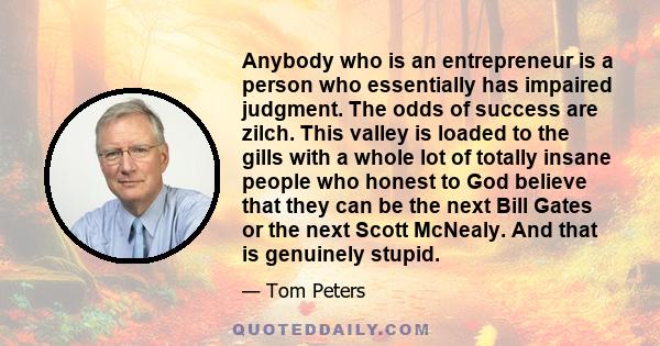 Anybody who is an entrepreneur is a person who essentially has impaired judgment. The odds of success are zilch. This valley is loaded to the gills with a whole lot of totally insane people who honest to God believe