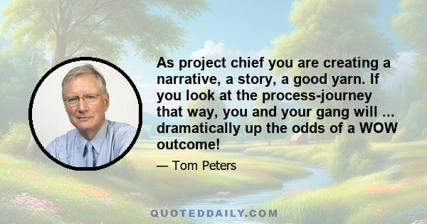 As project chief you are creating a narrative, a story, a good yarn. If you look at the process-journey that way, you and your gang will ... dramatically up the odds of a WOW outcome!