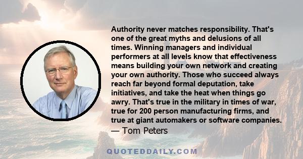 Authority never matches responsibility. That's one of the great myths and delusions of all times. Winning managers and individual performers at all levels know that effectiveness means building your own network and