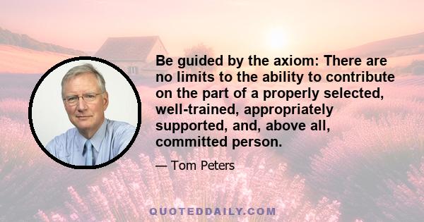 Be guided by the axiom: There are no limits to the ability to contribute on the part of a properly selected, well-trained, appropriately supported, and, above all, committed person.