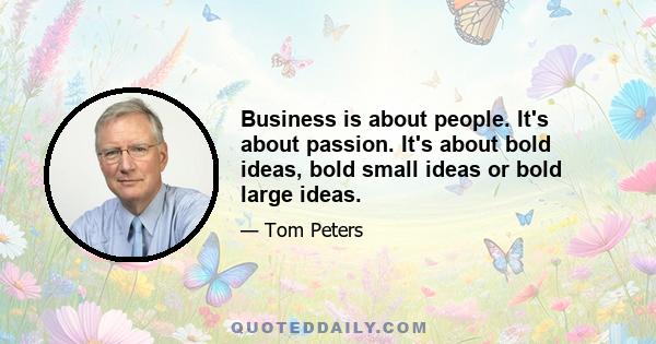 Business is about people. It's about passion. It's about bold ideas, bold small ideas or bold large ideas.