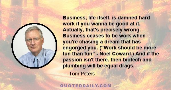 Business, life itself, is damned hard work if you wanna be good at it. Actually, that's precisely wrong. Business ceases to be work when you're chasing a dream that has engorged you. (Work should be more fun than fun -