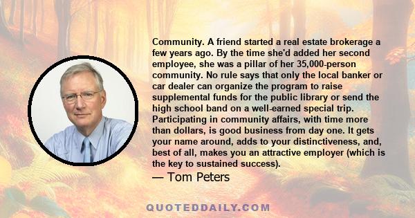 Community. A friend started a real estate brokerage a few years ago. By the time she'd added her second employee, she was a pillar of her 35,000-person community. No rule says that only the local banker or car dealer