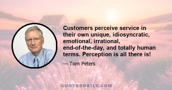 Customers perceive service in their own unique, idiosyncratic, emotional, irrational, end-of-the-day, and totally human terms. Perception is all there is!