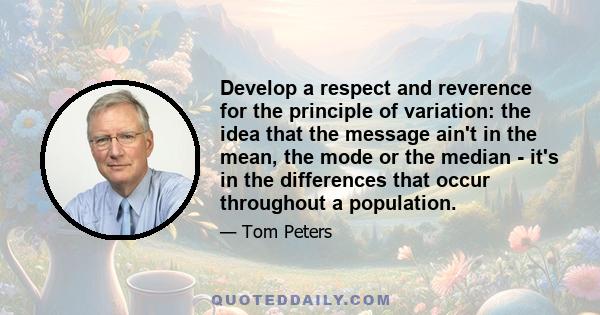 Develop a respect and reverence for the principle of variation: the idea that the message ain't in the mean, the mode or the median - it's in the differences that occur throughout a population.