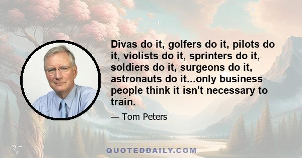 Divas do it, golfers do it, pilots do it, violists do it, sprinters do it, soldiers do it, surgeons do it, astronauts do it...only business people think it isn't necessary to train.