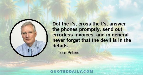 Dot the i's, cross the t's, answer the phones promptly, send out errorless invoices, and in general never forget that the devil is in the details.